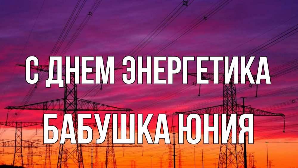 Открытка на каждый день с именем, Бабушка-Юния С днем энергетика энергия электричество закат Прикольная открытка с пожеланием онлайн скачать бесплатно 