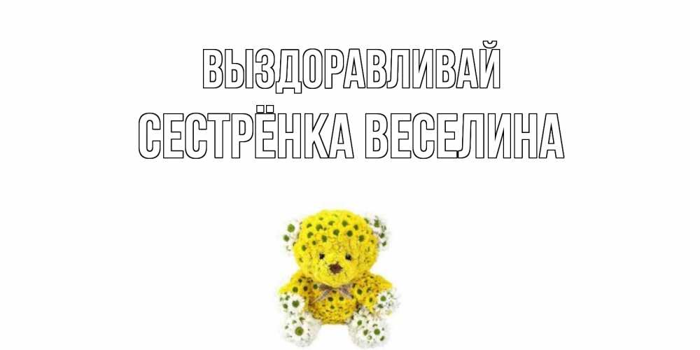 Открытка на каждый день с именем, Сестрёнка-Веселина Выздоравливай мишка Прикольная открытка с пожеланием онлайн скачать бесплатно 