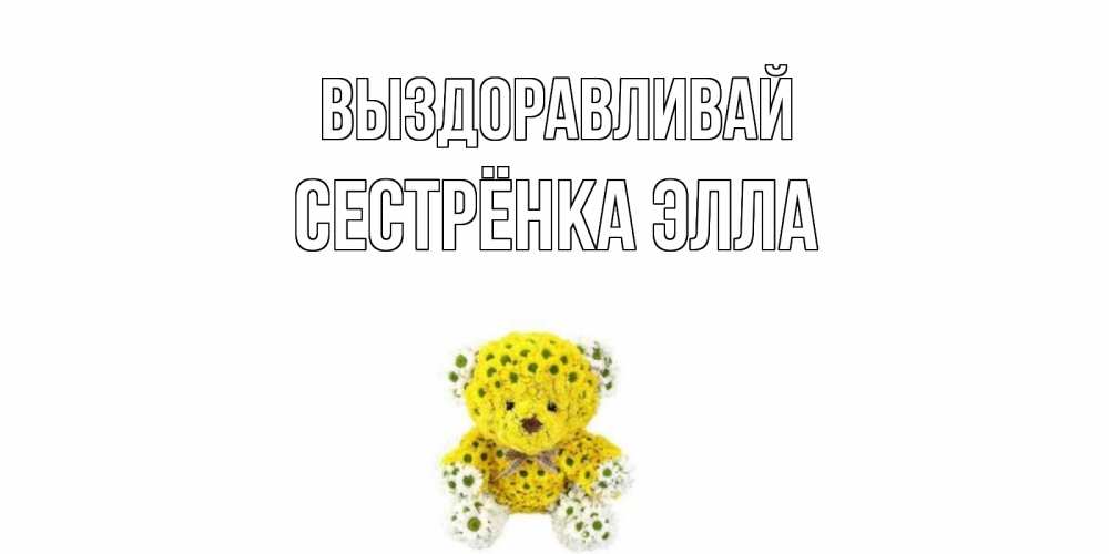 Открытка на каждый день с именем, Сестрёнка-Элла Выздоравливай мишка Прикольная открытка с пожеланием онлайн скачать бесплатно 