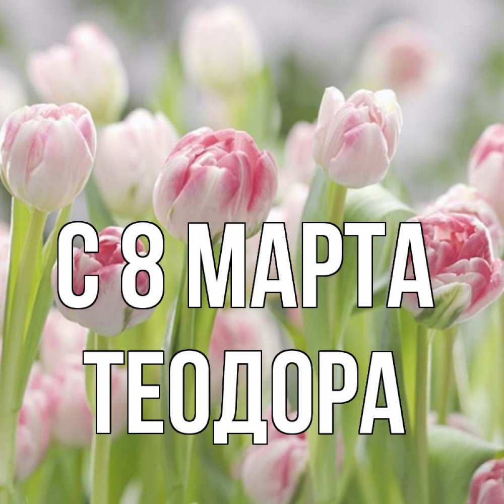 Открытка на каждый день с именем, Теодора С 8 МАРТА цветы Прикольная открытка с пожеланием онлайн скачать бесплатно 