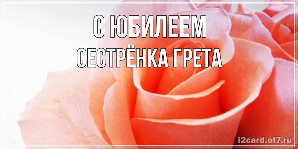 Открытка на каждый день с именем, Сестрёнка-Грета С юбилеем розы для поздравления с днем рождения Прикольная открытка с пожеланием онлайн скачать бесплатно 