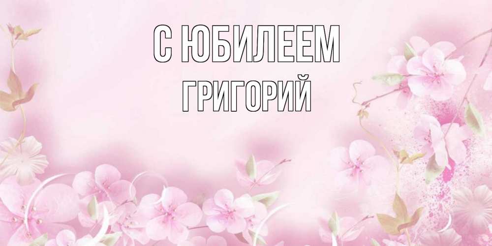 Открытка на каждый день с именем, Григорий С юбилеем нежные цветы Прикольная открытка с пожеланием онлайн скачать бесплатно 