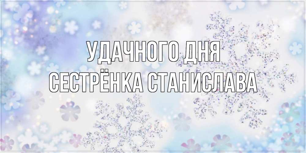 Открытка на каждый день с именем, Сестрёнка-Станислава Удачного дня снежинки с пожеланиями удачного дня Прикольная открытка с пожеланием онлайн скачать бесплатно 