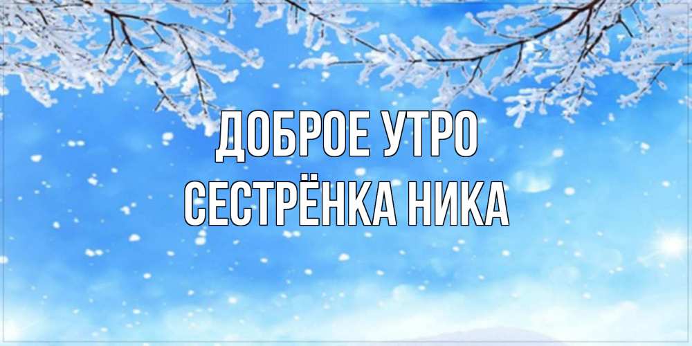 Открытка на каждый день с именем, Сестрёнка-Ника Доброе утро снег изморозь и зима Прикольная открытка с пожеланием онлайн скачать бесплатно 