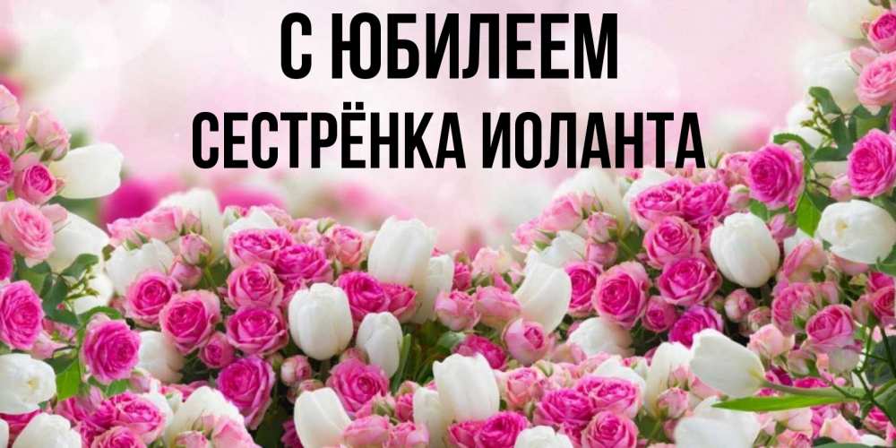 Открытка на каждый день с именем, Сестрёнка-Иоланта С юбилеем открытка с разными розами Прикольная открытка с пожеланием онлайн скачать бесплатно 