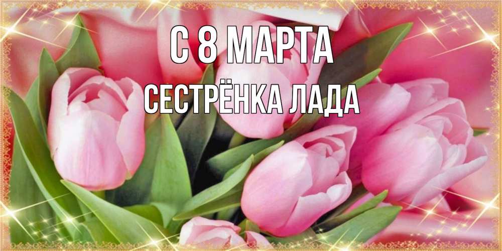 Открытка на каждый день с именем, Сестрёнка-Лада С 8 МАРТА красивые открытки на 8 марта для милых дам Прикольная открытка с пожеланием онлайн скачать бесплатно 