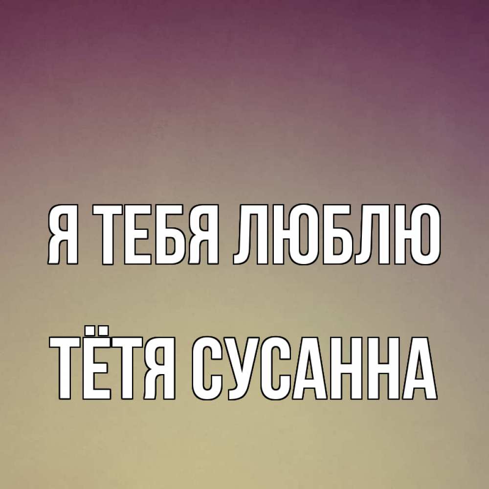 Открытка на каждый день с именем, Тётя-Сусанна Я тебя люблю для любимой Прикольная открытка с пожеланием онлайн скачать бесплатно 
