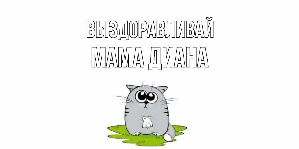 Открытка на каждый день с именем, Мама-Диана Выздоравливай кот и открытки про выздоровление Прикольная открытка с пожеланием онлайн скачать бесплатно 