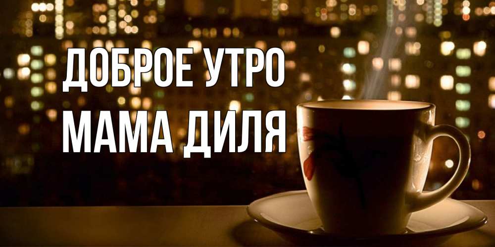 Открытка на каждый день с именем, Мама-Диля Доброе утро утрешнее настроение Прикольная открытка с пожеланием онлайн скачать бесплатно 