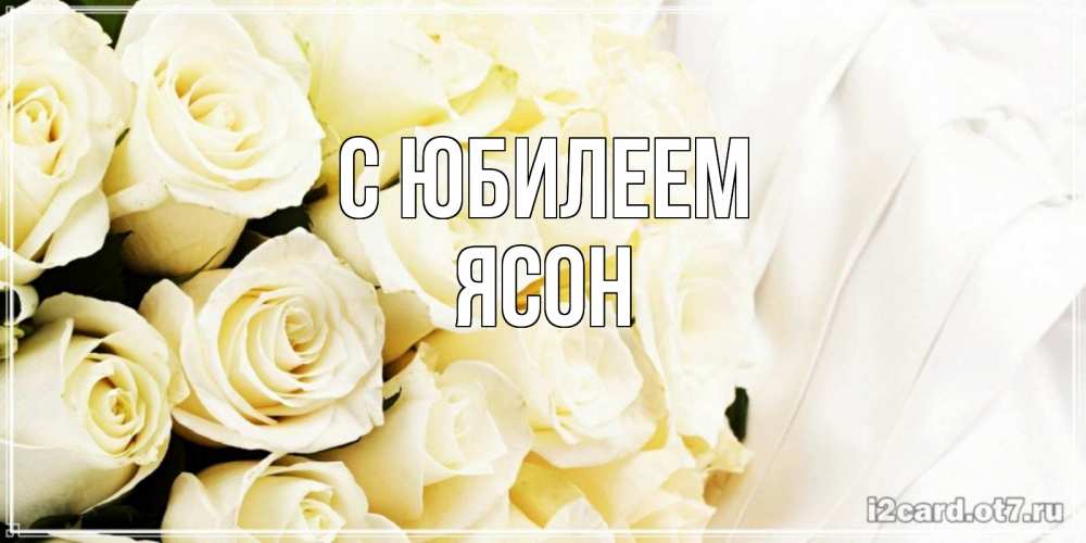 Открытка на каждый день с именем, Ясон С юбилеем белые розы в букете Прикольная открытка с пожеланием онлайн скачать бесплатно 