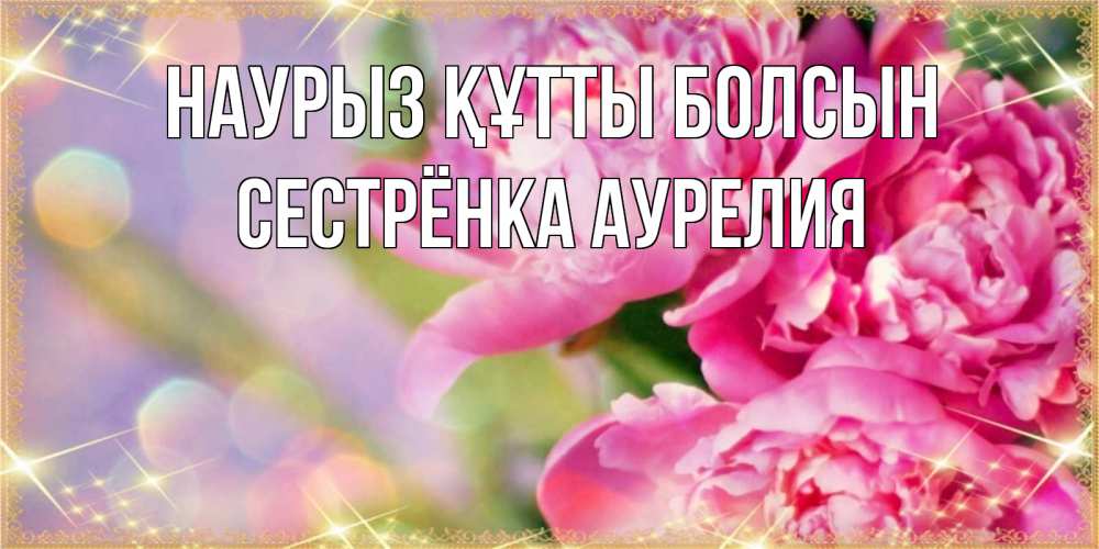 Открытка на каждый день с именем, Сестрёнка-Аурелия Наурыз құтты болсын красивые открытки с текстом для любимых дам Прикольная открытка с пожеланием онлайн скачать бесплатно 