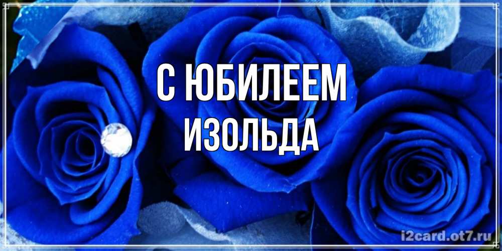 Открытка на каждый день с именем, Изольда С юбилеем синие розы в росе Прикольная открытка с пожеланием онлайн скачать бесплатно 