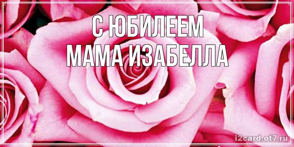 Открытка на каждый день с именем, Мама-Изабелла С юбилеем открытка с розовой розой на день рождения Прикольная открытка с пожеланием онлайн скачать бесплатно 