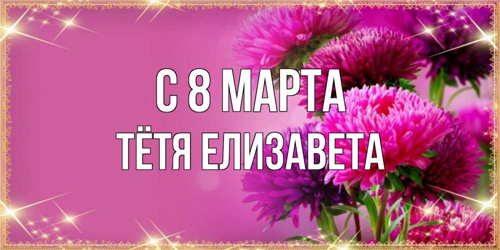 Открытка на каждый день с именем, Тётя-Елизавета С 8 МАРТА садовые цветы на 8 марта Прикольная открытка с пожеланием онлайн скачать бесплатно 