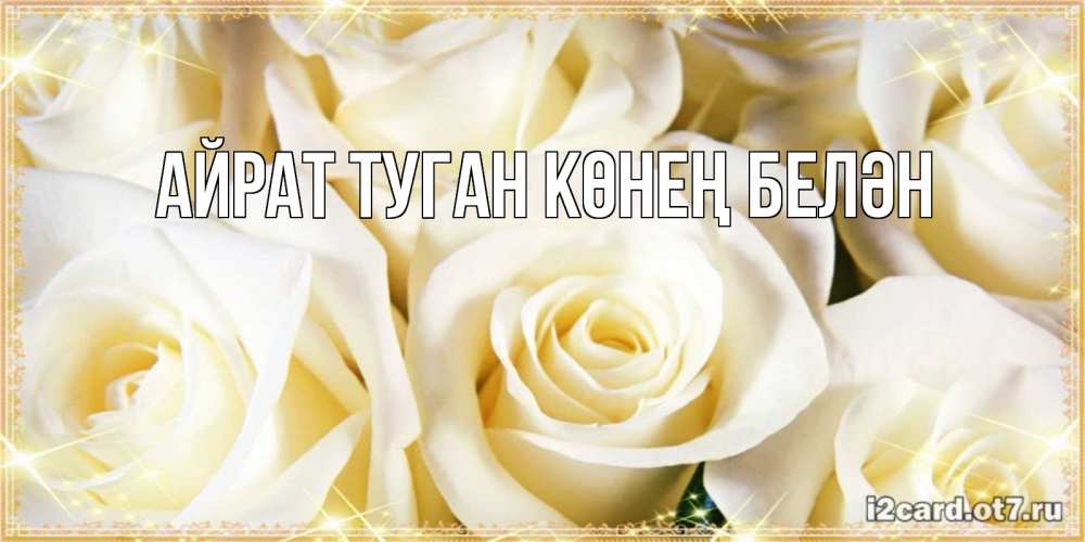 Открытка на каждый день с именем, Айрат-туган-көнең-белән Главная розочки белого цвета на открытке Прикольная открытка с пожеланием онлайн скачать бесплатно 