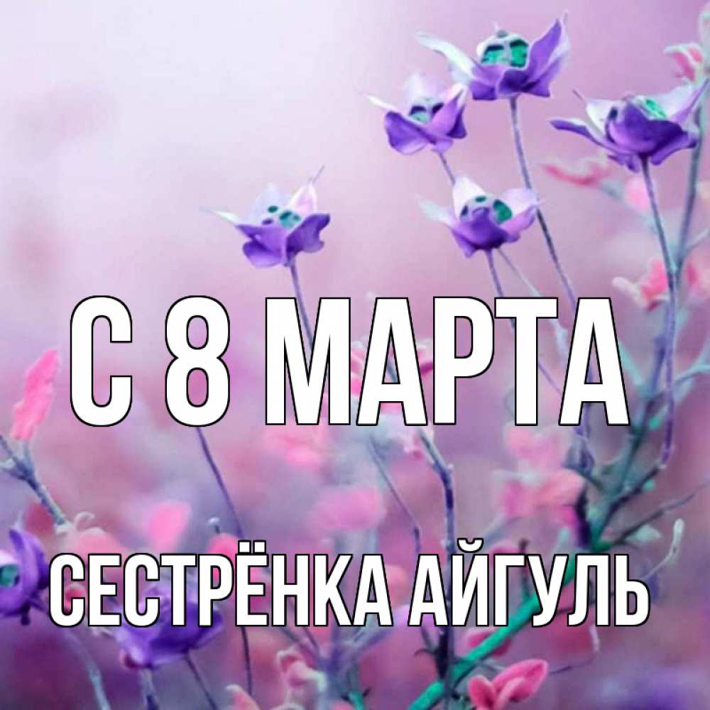 Открытка на каждый день с именем, Сестрёнка-Айгуль С 8 МАРТА международный женский день 2 Прикольная открытка с пожеланием онлайн скачать бесплатно 