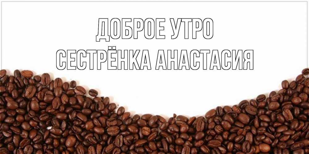 Открытка на каждый день с именем, Сестрёнка-Анастасия Доброе утро текст на белом фоне и снизу кофейные зерна Прикольная открытка с пожеланием онлайн скачать бесплатно 