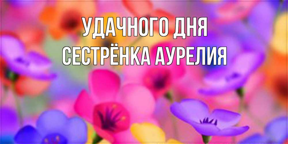 Открытка на каждый день с именем, Сестрёнка-Аурелия Удачного дня открытка повышающая настроение Прикольная открытка с пожеланием онлайн скачать бесплатно 