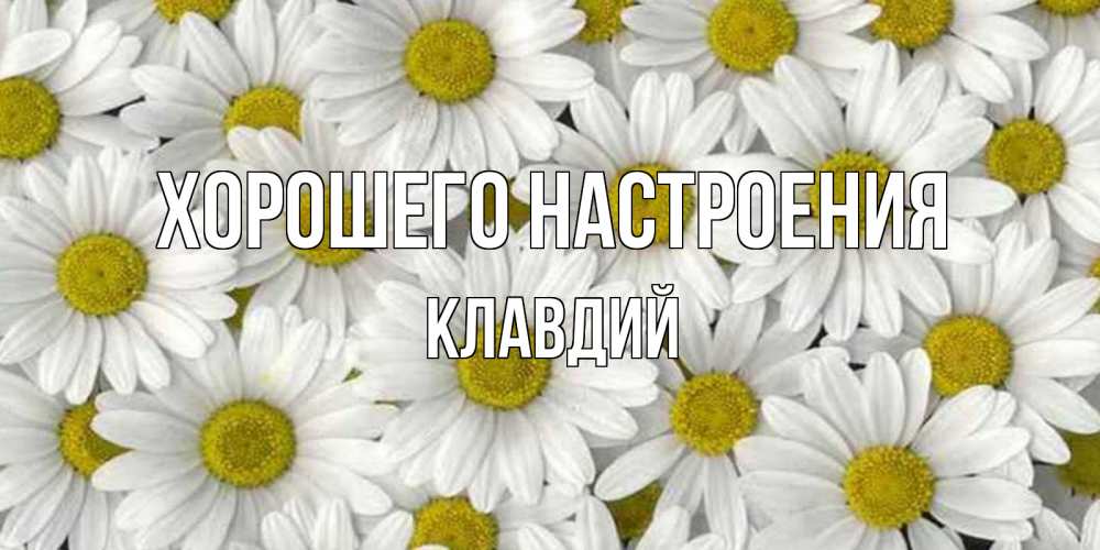 Открытка на каждый день с именем, Клавдий Хорошего настроения поляна ромашек Прикольная открытка с пожеланием онлайн скачать бесплатно 