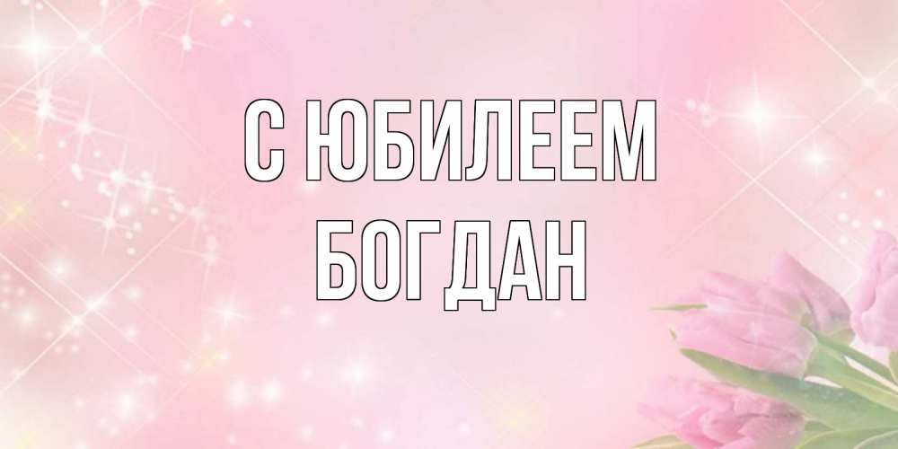 Открытка на каждый день с именем, Богдан С юбилеем открытки в нежных цветах Прикольная открытка с пожеланием онлайн скачать бесплатно 