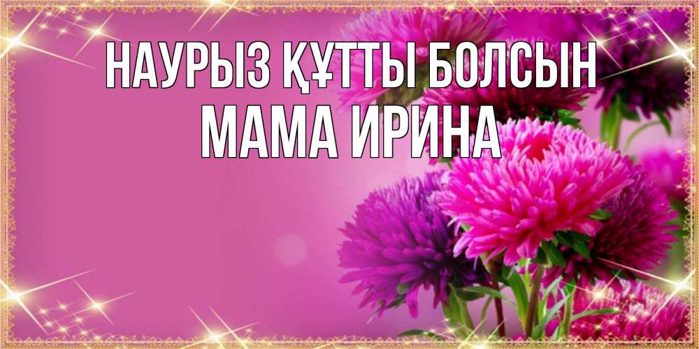 Открытка на каждый день с именем, Мама-Ирина Наурыз құтты болсын садовые цветы на наурыз Прикольная открытка с пожеланием онлайн скачать бесплатно 