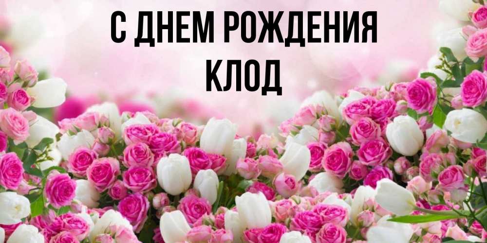 Открытка на каждый день с именем, Клод С днем рождения открытка с разными розами Прикольная открытка с пожеланием онлайн скачать бесплатно 