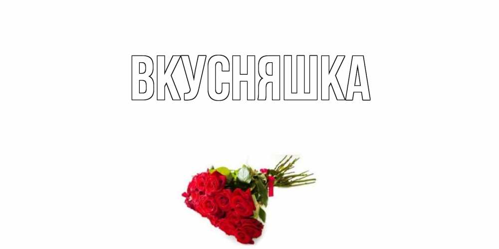 Открытка на каждый день с именем, Вкусняшка Главная розы Прикольная открытка с пожеланием онлайн скачать бесплатно 