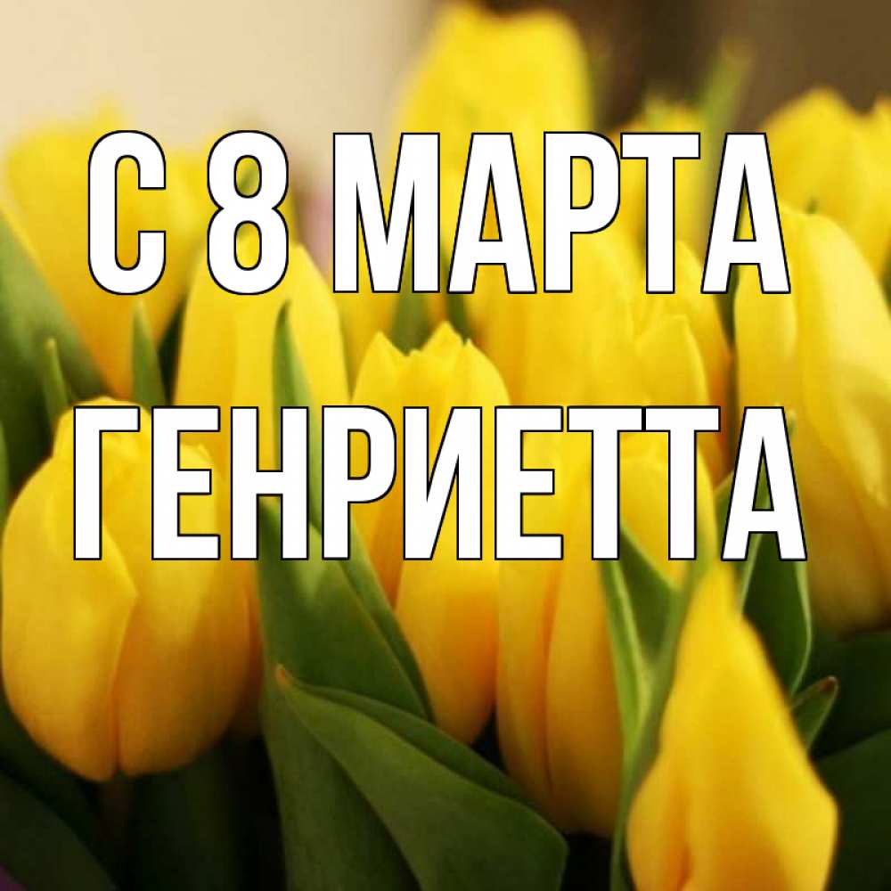 Открытка на каждый день с именем, Генриетта С 8 МАРТА цветы Прикольная открытка с пожеланием онлайн скачать бесплатно 