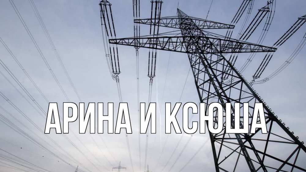 Открытка на каждый день с именем, Арина-и-Ксюша Главная электричество ЛЭП Прикольная открытка с пожеланием онлайн скачать бесплатно 