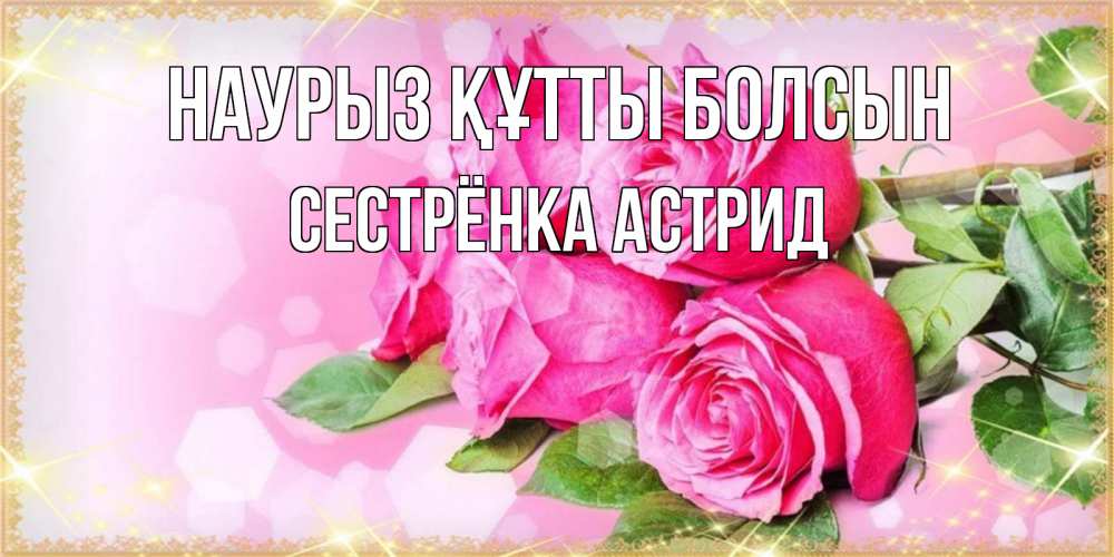 Открытка на каждый день с именем, Сестрёнка-Астрид Наурыз құтты болсын открытка с розами на международный женский день Прикольная открытка с пожеланием онлайн скачать бесплатно 