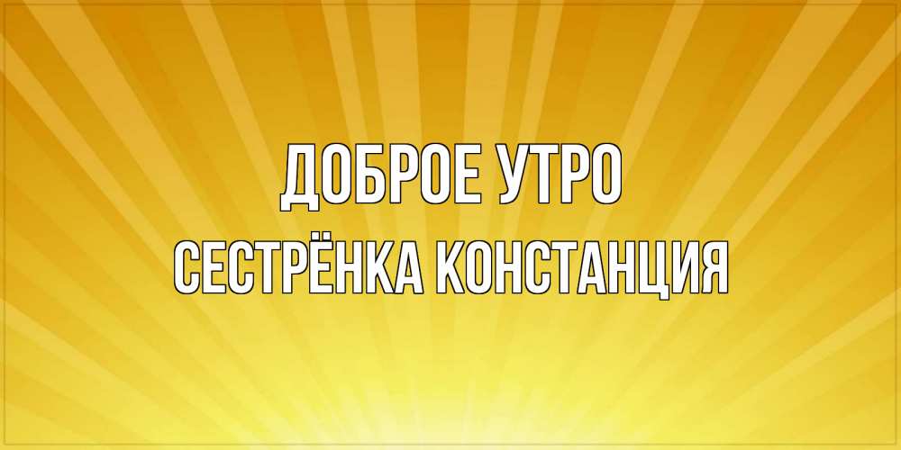 Открытка на каждый день с именем, Сестрёнка-Констанция Доброе утро пожелания доброго утра Прикольная открытка с пожеланием онлайн скачать бесплатно 