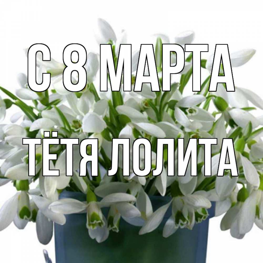 Открытка на каждый день с именем, Тётя-Лолита С 8 МАРТА цветы к международному женскому дню Прикольная открытка с пожеланием онлайн скачать бесплатно 