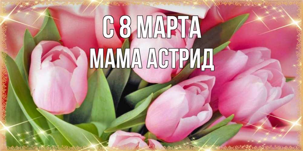 Открытка на каждый день с именем, Мама-Астрид С 8 марта красивые открытки на 8 марта для милых дам Прикольная открытка с пожеланием онлайн скачать бесплатно 