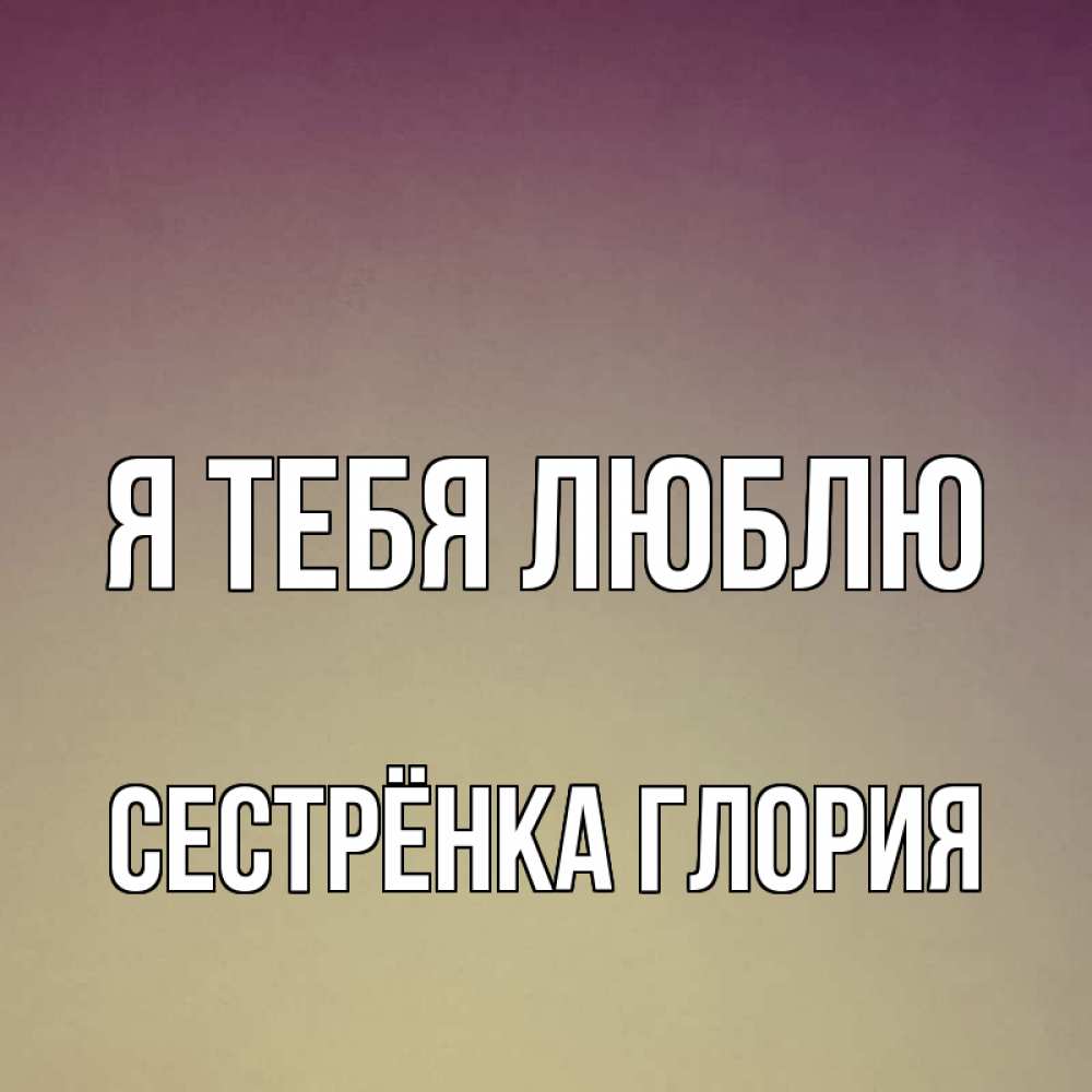 Открытка на каждый день с именем, Сестрёнка-Глория Я тебя люблю для любимой Прикольная открытка с пожеланием онлайн скачать бесплатно 