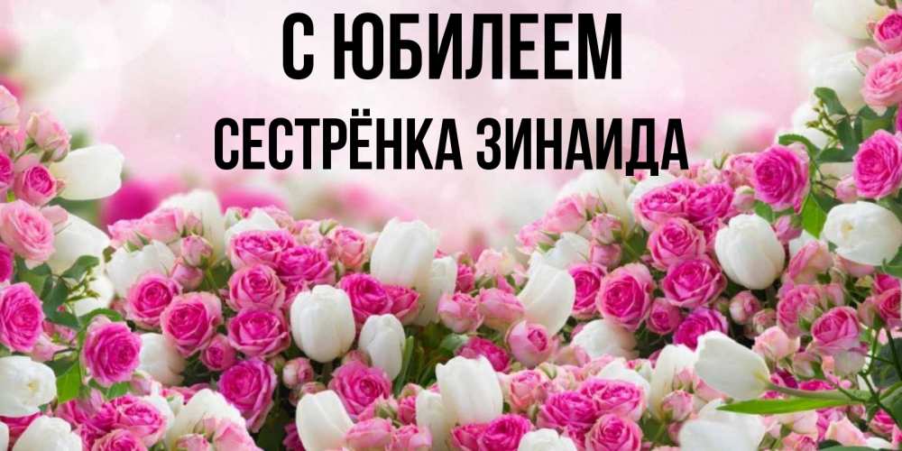 Открытка на каждый день с именем, Сестрёнка-Зинаида С юбилеем открытка с разными розами Прикольная открытка с пожеланием онлайн скачать бесплатно 