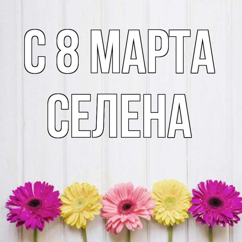 Открытка на каждый день с именем, Селена С 8 МАРТА женщинам 1 Прикольная открытка с пожеланием онлайн скачать бесплатно 