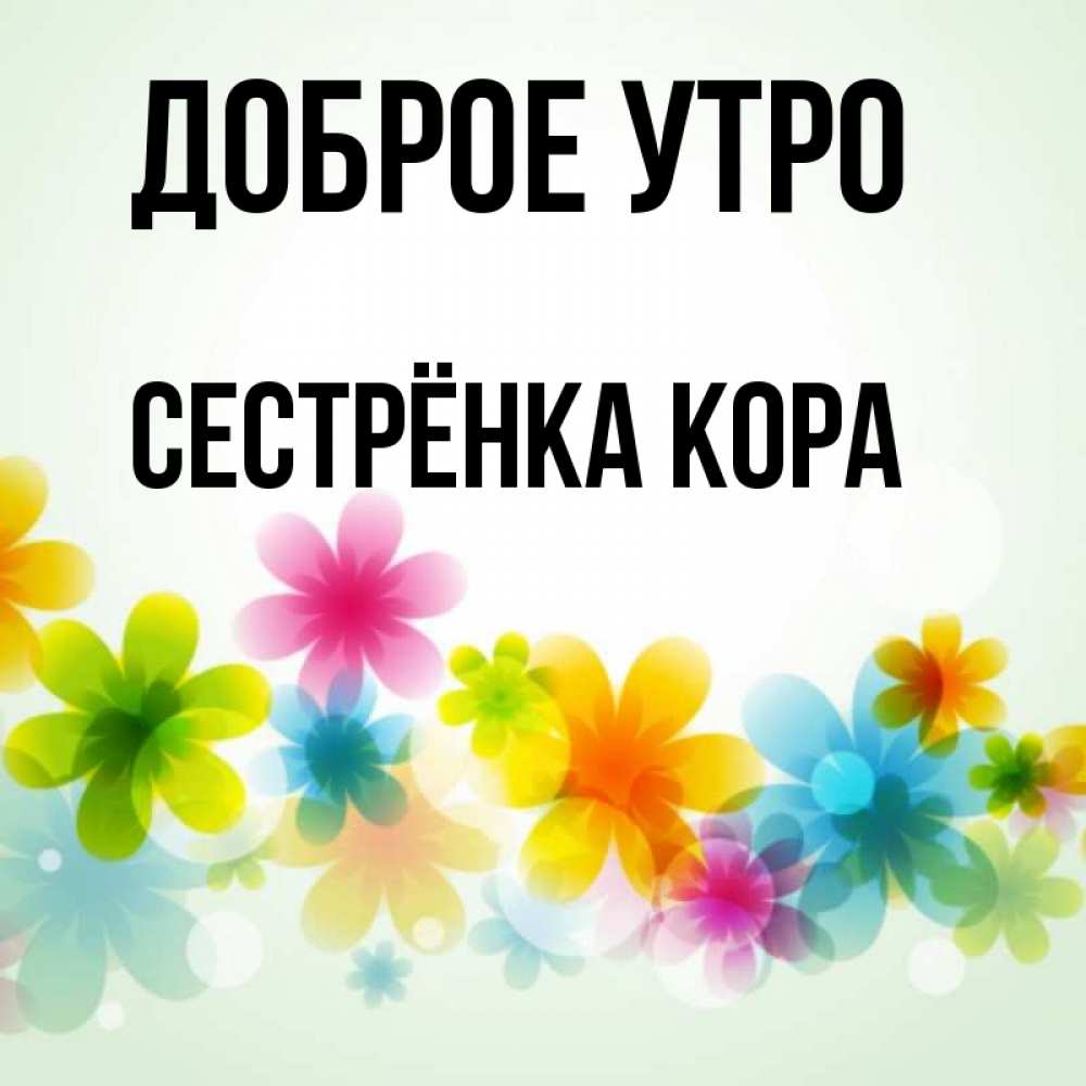 Открытка на каждый день с именем, Сестрёнка-Кора Доброе утро позитивные цветочки Прикольная открытка с пожеланием онлайн скачать бесплатно 