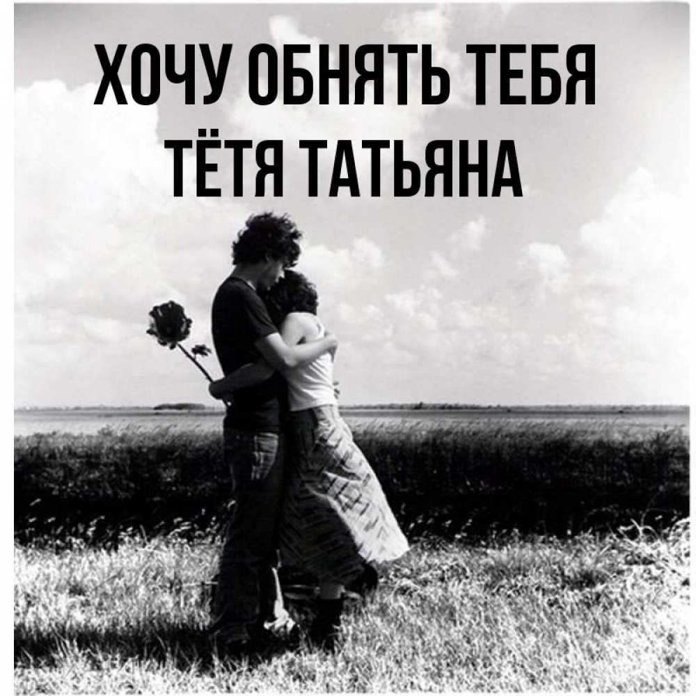 Открытка на каждый день с именем, Тётя-Татьяна Хочу обнять тебя чернобелое фото Прикольная открытка с пожеланием онлайн скачать бесплатно 