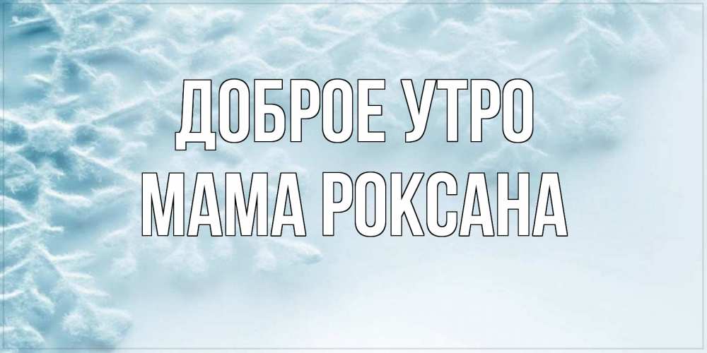 Открытка на каждый день с именем, Мама-Роксана Доброе утро классное зимнее утро Прикольная открытка с пожеланием онлайн скачать бесплатно 