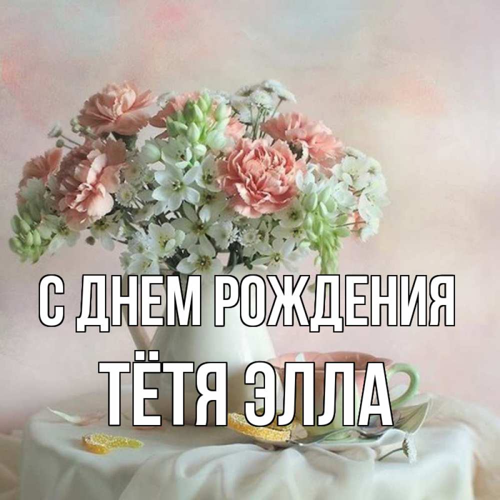 Открытка на каждый день с именем, Тётя-Элла С днем рождения с цветами Прикольная открытка с пожеланием онлайн скачать бесплатно 
