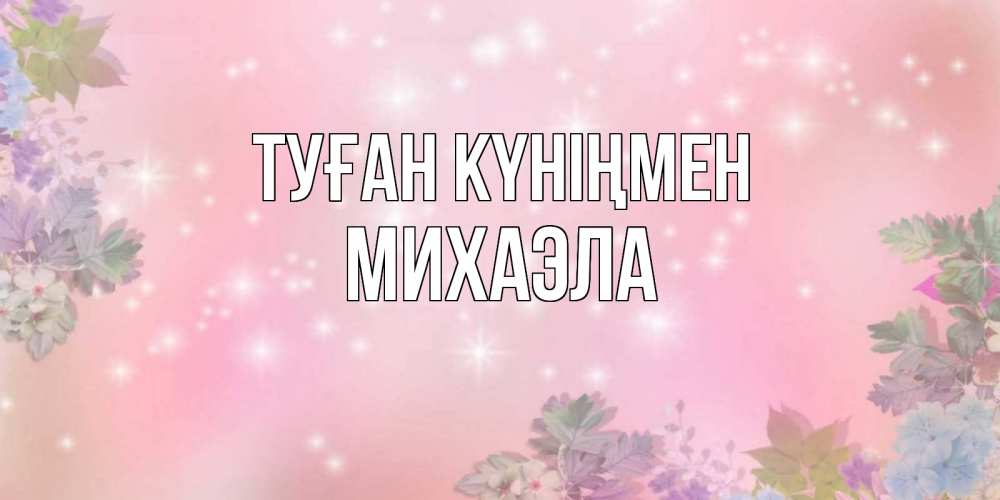 Открытка на каждый день с именем, Михаэла Туған күніңмен открыта с цветами в нежных тонах Прикольная открытка с пожеланием онлайн скачать бесплатно 