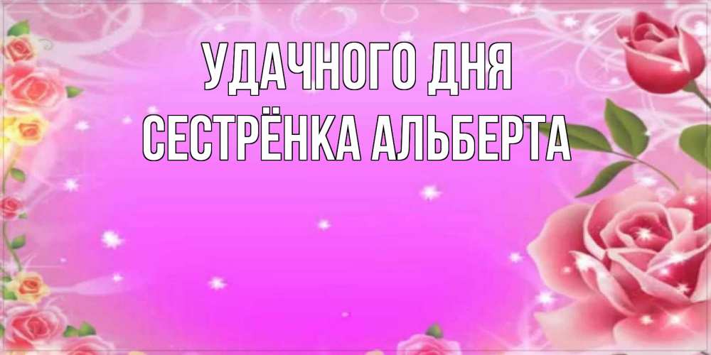 Открытка на каждый день с именем, Сестрёнка-Альберта Удачного дня открытка с розами Прикольная открытка с пожеланием онлайн скачать бесплатно 
