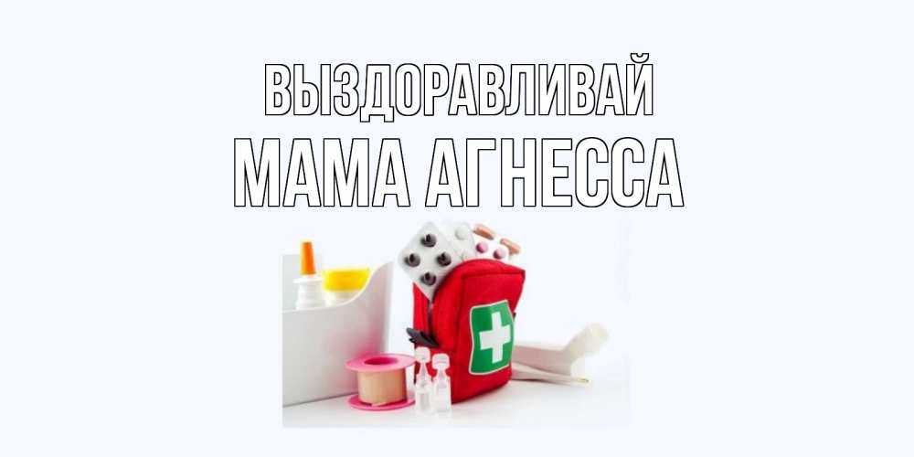 Открытка на каждый день с именем, Мама-Агнесса Выздоравливай аптечка Прикольная открытка с пожеланием онлайн скачать бесплатно 