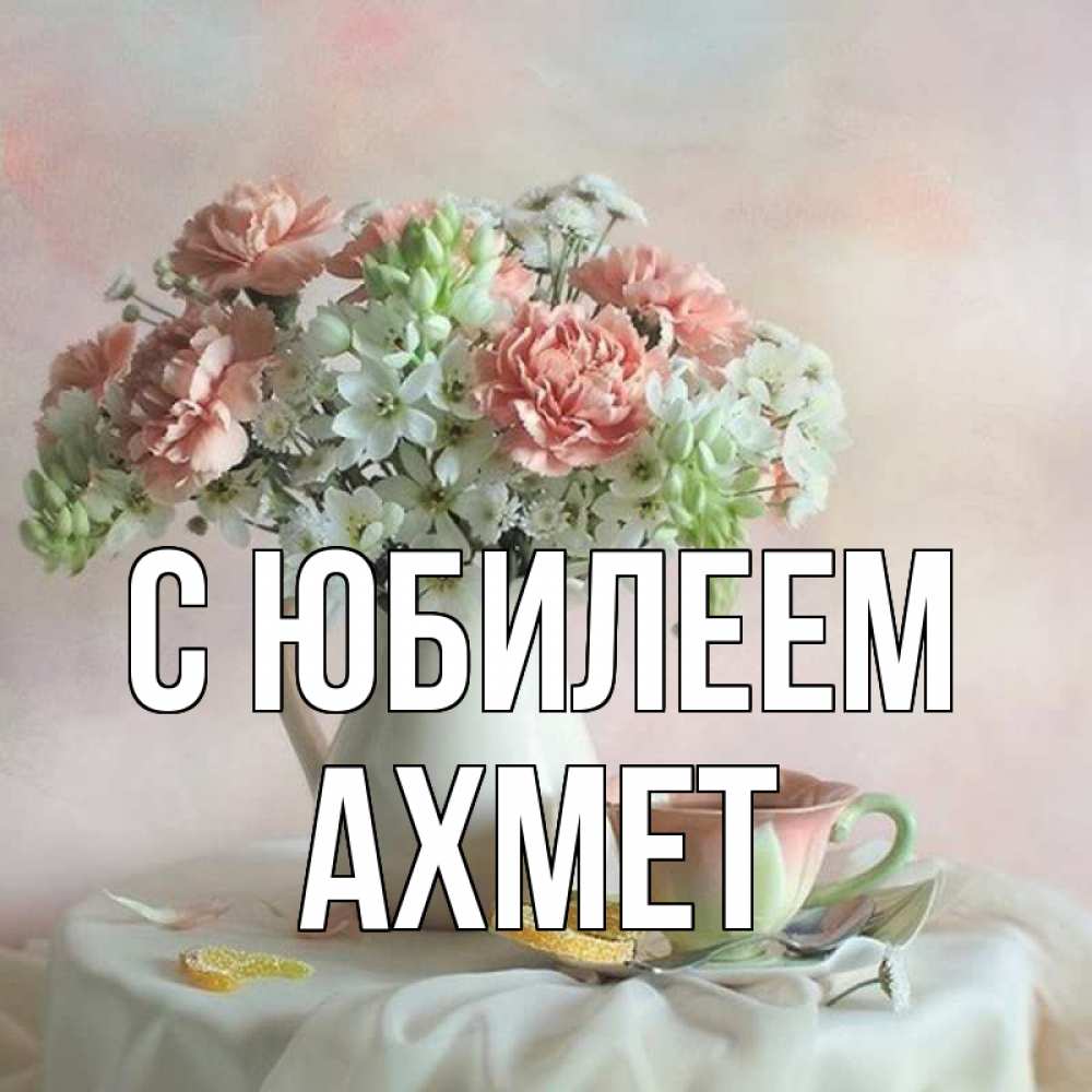 Открытка на каждый день с именем, Ахмет С юбилеем с цветами Прикольная открытка с пожеланием онлайн скачать бесплатно 