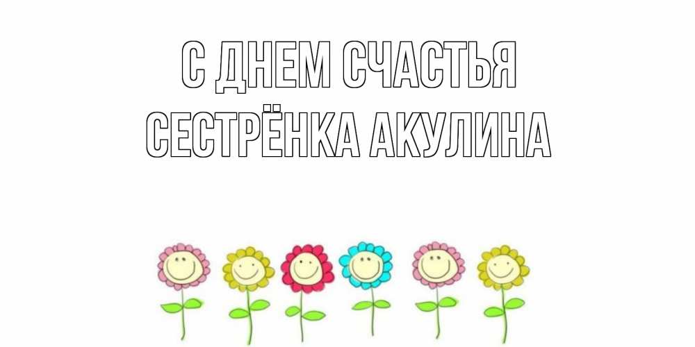 Открытка на каждый день с именем, Сестрёнка-Акулина С днем счастья улыбка, цветы Прикольная открытка с пожеланием онлайн скачать бесплатно 