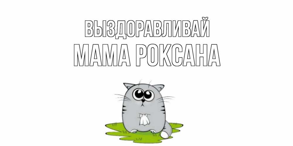 Открытка на каждый день с именем, Мама-Роксана Выздоравливай кот и открытки про выздоровление Прикольная открытка с пожеланием онлайн скачать бесплатно 
