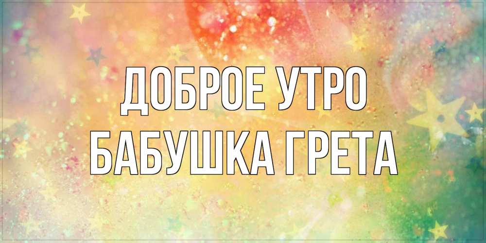 Открытка на каждый день с именем, Бабушка-Грета Доброе утро красивая открытка с пожеланиями добрейшего утра Прикольная открытка с пожеланием онлайн скачать бесплатно 