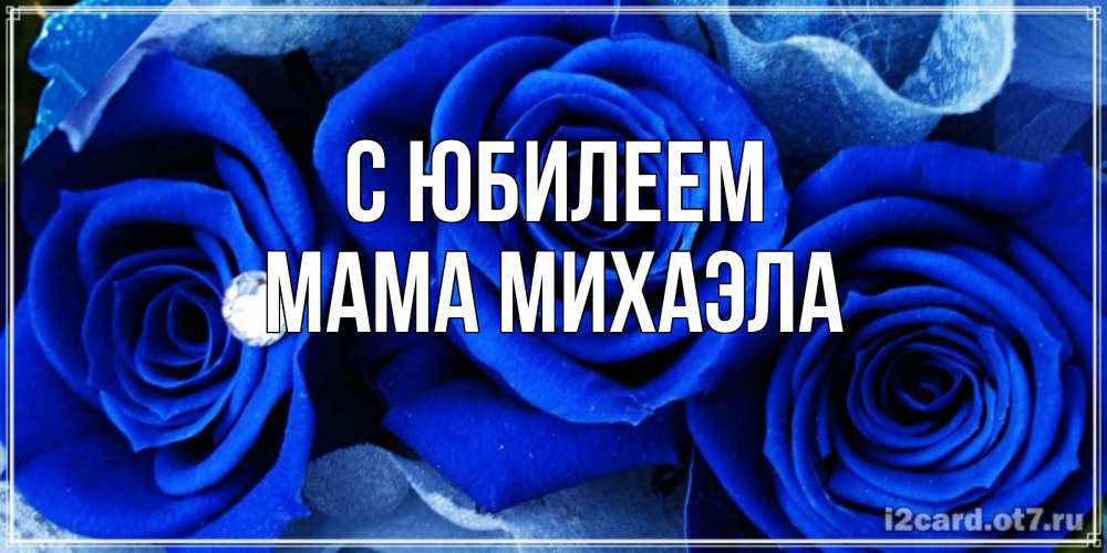 Открытка на каждый день с именем, Мама-Михаэла С юбилеем синие розы в росе Прикольная открытка с пожеланием онлайн скачать бесплатно 
