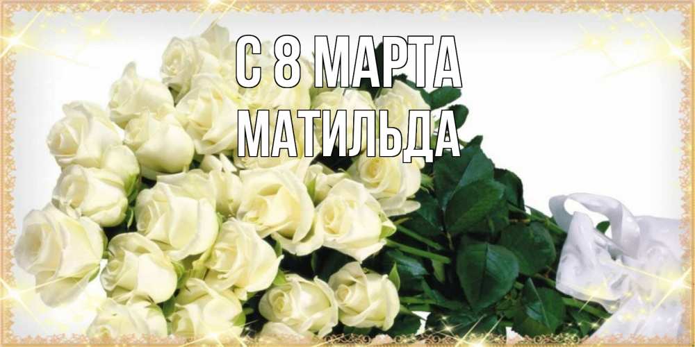 Открытка на каждый день с именем, Матильда С 8 МАРТА букет с розами желтокремового цвета для любимой на международный женский день Прикольная открытка с пожеланием онлайн скачать бесплатно 