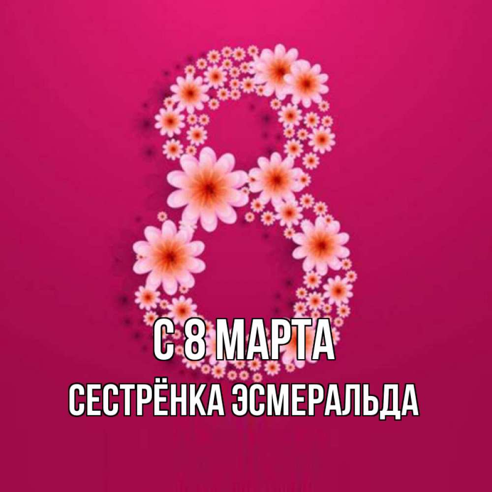 Открытка на каждый день с именем, Сестрёнка-Эсмеральда С 8 МАРТА цветы в виде цифры восемь Прикольная открытка с пожеланием онлайн скачать бесплатно 